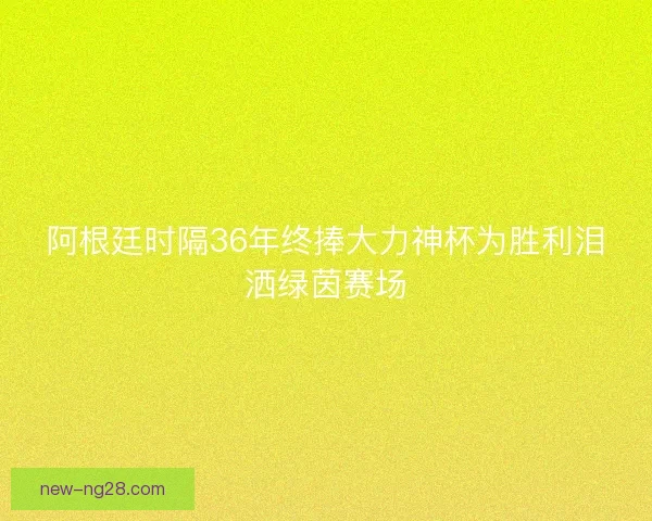 阿根廷时隔36年终捧大力神杯为胜利泪洒绿茵赛场