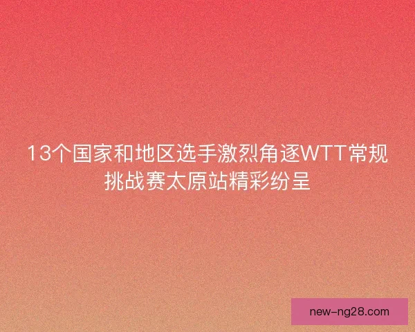 13个国家和地区选手激烈角逐WTT常规挑战赛太原站精彩纷呈