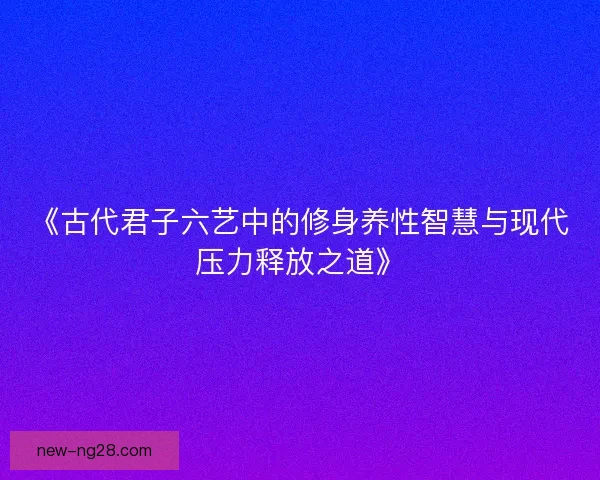 《古代君子六艺中的修身养性智慧与现代压力释放之道》