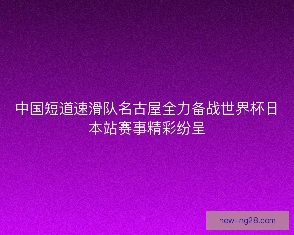 中国短道速滑队名古屋全力备战世界杯日本站赛事精彩纷呈