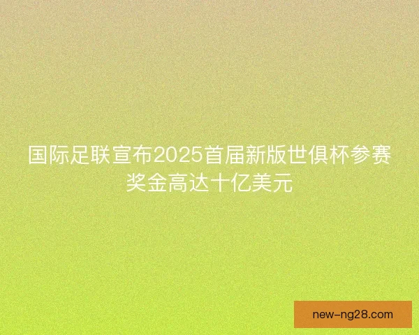 国际足联宣布2025首届新版世俱杯参赛奖金高达十亿美元