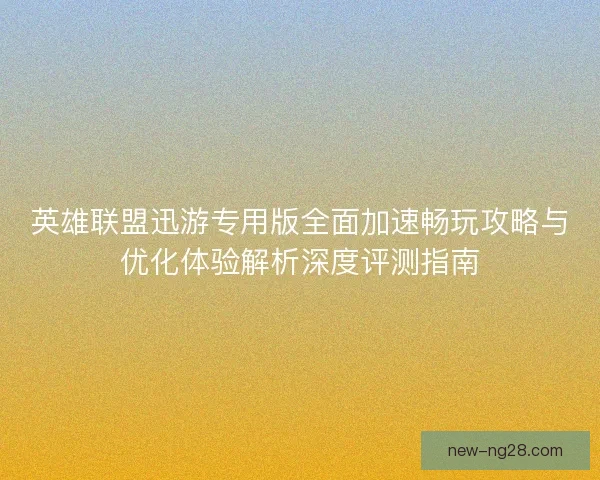 英雄联盟迅游专用版全面加速畅玩攻略与优化体验解析深度评测指南