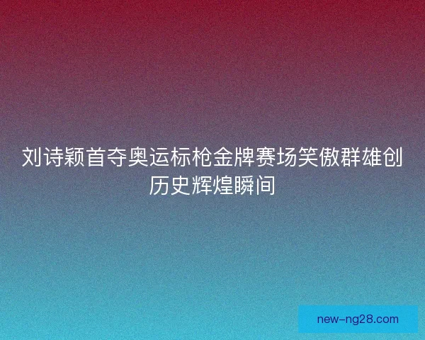 刘诗颖首夺奥运标枪金牌赛场笑傲群雄创历史辉煌瞬间