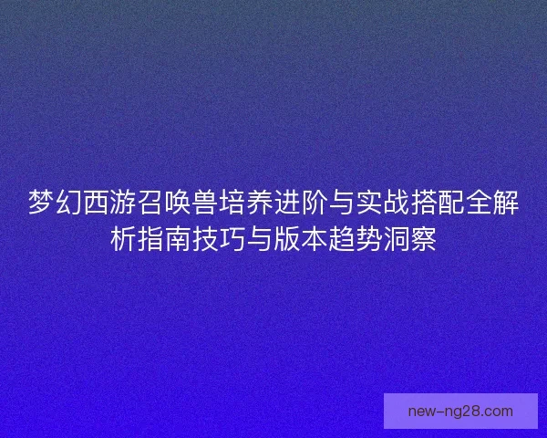 梦幻西游召唤兽培养进阶与实战搭配全解析指南技巧与版本趋势洞察