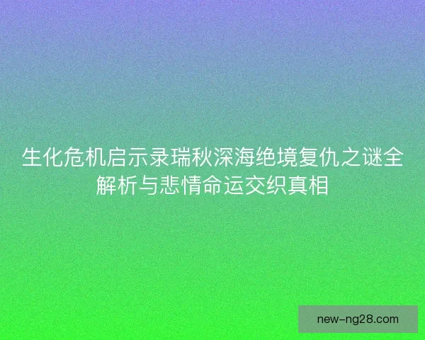 生化危机启示录瑞秋深海绝境复仇之谜全解析与悲情命运交织真相