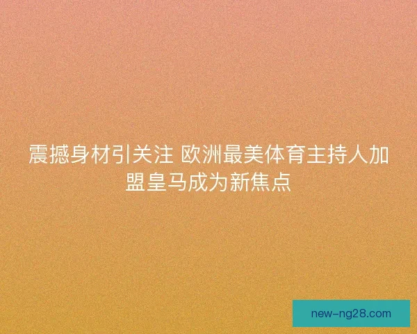 震撼身材引关注 欧洲最美体育主持人加盟皇马成为新焦点