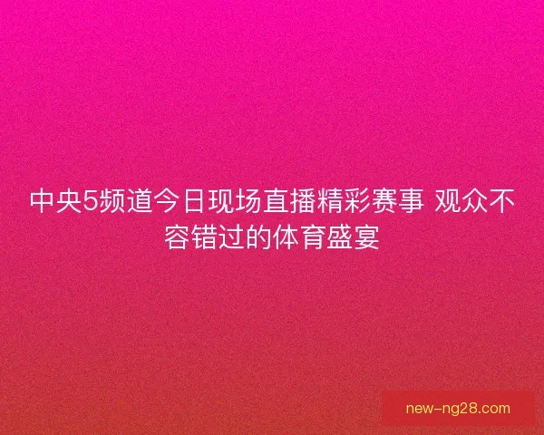 中央5频道今日现场直播精彩赛事 观众不容错过的体育盛宴