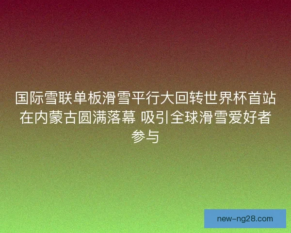 国际雪联单板滑雪平行大回转世界杯首站在内蒙古圆满落幕 吸引全球滑雪爱好者参与 国际雪联单板滑雪平行大回转世界杯首站在内蒙古圆满落幕 吸引全球滑雪爱好者参与