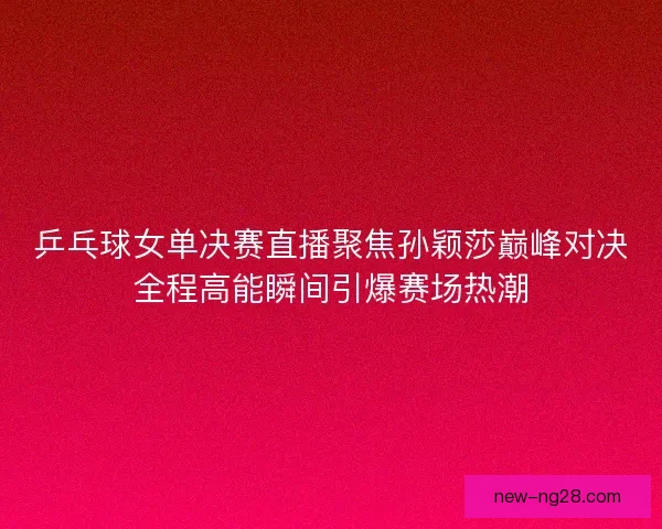 乒乓球女单决赛直播聚焦孙颖莎巅峰对决全程高能瞬间引爆赛场热潮