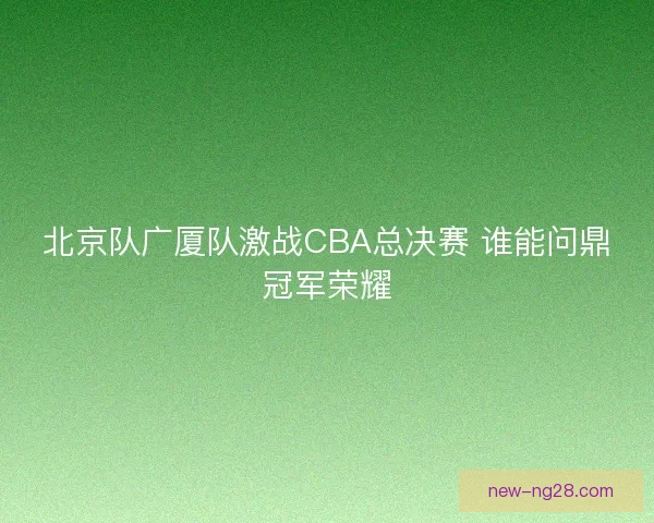 北京队广厦队激战CBA总决赛 谁能问鼎冠军荣耀 北京队广厦队激战CBA总决赛 谁能问鼎冠军荣耀