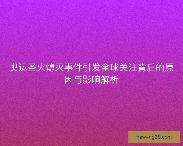 奥运圣火熄灭事件引发全球关注背后的原因与影响解析