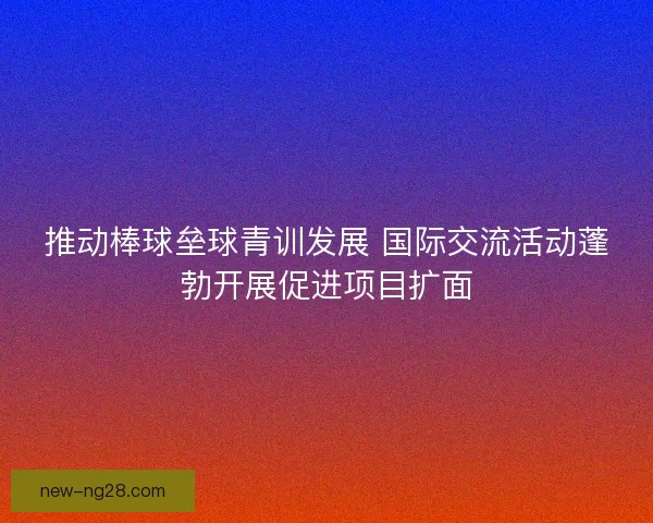 推动棒球垒球青训发展 国际交流活动蓬勃开展促进项目扩面