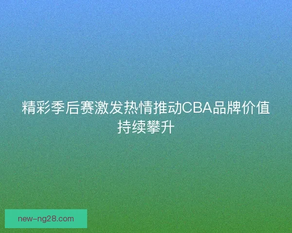 精彩季后赛激发热情推动CBA品牌价值持续攀升