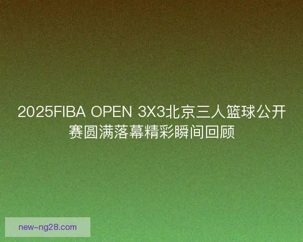 2025FIBA OPEN 3X3北京三人篮球公开赛圆满落幕精彩瞬间回顾