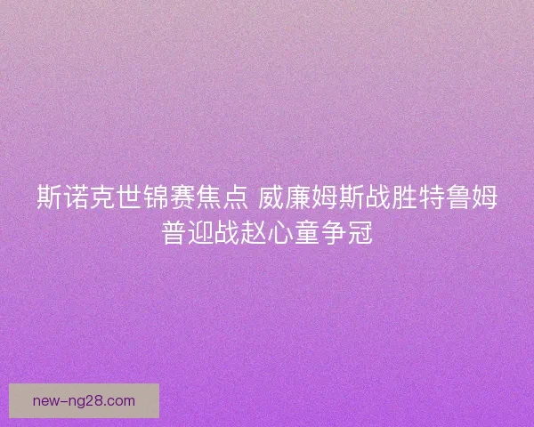 斯诺克世锦赛焦点 威廉姆斯战胜特鲁姆普迎战赵心童争冠