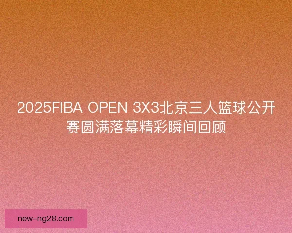 2025FIBA OPEN 3X3北京三人篮球公开赛圆满落幕精彩瞬间回顾
