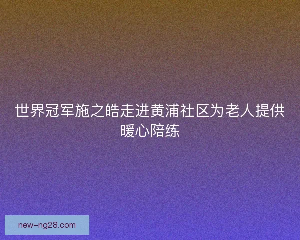 世界冠军施之皓走进黄浦社区为老人提供暖心陪练