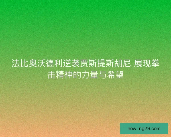 法比奥沃德利逆袭贾斯提斯胡尼 展现拳击精神的力量与希望