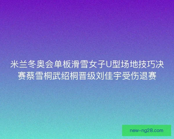 米兰冬奥会单板滑雪女子U型场地技巧决赛蔡雪桐武绍桐晋级刘佳宇受伤退赛